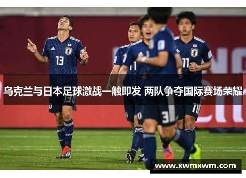 乌克兰与日本足球激战一触即发 两队争夺国际赛场荣耀